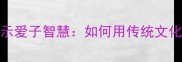 10个经典成语揭示爱子智慧如何用传统文化培养优秀孩子