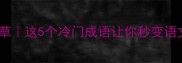 奈若闲草这5个冷门成语让你秒变语文课代表