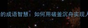 谷底翻身的成语智慧如何用破釜沉舟实现人生逆袭