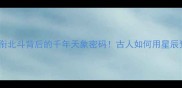 冷门成语蛇衔北斗背后的千年天象密码古人如何用星辰预测命运