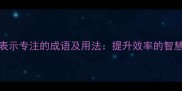 10个表示专注的成语及用法提升效率的智慧锦囊