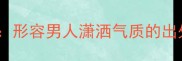 20个经典成语形容男人潇洒气质的出处与使用场景
