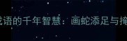 中国四大经典四字成语的千年智慧画蛇添足与掩耳盗铃的现代启示