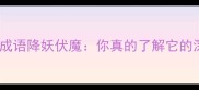 唐三藏取经的成语降妖伏魔你真的了解它的深层含义吗