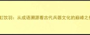 贯虹饮羽从成语溯源看古代兵器文化的巅峰之作