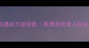海量包容职场沟通的万能钥匙高情商处理人际关系的3个黄金法则